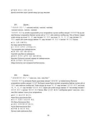 99
●주말에 바다나 산에 갑시다.
Долоо хоногийн эцэст далай юмуу уул руу явцгаая.
201. Дүрэм...
" -어/아/여 지다 "..." -чихлаа(-чихлээ, -чихлоо, -чихлөө)
-чихсан(-чихсэн, -чихсон, -чихсөн)
'-어/아/여 지다' нь энгийн хүүрнэлийн утгыг илэрхийлэх туслах холбох нөхцөл '-어/아/여' ба эд юм
яаж болохыг илэрхийлж байгаа туслах үйл үг '지다' -ийн нийлсэн хэлбэр юм. Үйл үг болон тэмдэг
үгийн язгуур эр эгшиг '아, 오' -аар төгсвөл '-아 지다', эм эгшиг '어, 우, 으, 이' -ээр төгсвөл '-어
지다', харин үйл үгийн язгуур зөвхөн '하' -аар төгсвөл '-여 지다' -г залгаж '-해 지다' болно.
●나는 요즘 바빠져요.
Би ойрд завгүй болчихлоо.
●그 아이의 성적이 나아졌습니다.
Тэр хүүхдийн дүн сайжирчихсан.
●요즘 몸이 많이 좋아졌어요.
Сүүлийн үед бие их сайжирсан.
●동생의 한국어 실력이 많이 좋아졌어요.
Дүүгийн Солонгос хэлний чадвар их сайжирчихсан.
●요즘 한국말이 재미있어져요.
Ойрд Солонгос хэл сонирхолтой болчихлоо.
202. Дүрэм...
" -었/았/였으면 하다 "..." -сан(-сэн, -сон, -сөн) бол "
'-었/았/였 하다' нь өнгөрсөн бүрэн дуусгавар нөхцөл '-었/았/였-' -д таамаглалын болзлыг
илэрхийлэх холбох нөхцөл '-(으)면' ба бодол санаа буюу хүслийг илэрхийлж байгаа туслах үйл үг
'하다' -ийн нийлсэн хэлбэр юм. Үгийн язгуур эр эгшиг '아, 오' -аар төгсвөл '-았으면 하다', эм эгшиг
'어, 우, 으, 이' -ээр төгсвөл '-었으면 하다', харин үйл үгийн язгуур зөвхөн '하' төгсгөлөөр төгсвөл '-
였으면 하다' -г залгаж '-했으면 하다' болно. Мөн '-(으)면 좋겠다' хэлбэрээр орвол '-сан(-сэн, -сон, -
сөн) бол сайхан' гэсэн утгыг илэрхийлнэ.
●일이 다 끝났으면 합니다.
Ажил бүгд дууссансан бол.
●언니가 선생이 되었으면 해요.
Эгч багш болсонсон бол.
●소원이 이루어졌으면 합니다.
Хүсэл биелчихсэнсэн бол.
●공부를 잘 했으면 해요.
Хичээл сайн хийсэнсэн бол.
 