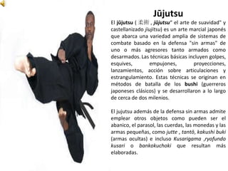 Jūjutsu
El jūjutsu ( 柔術 , jūjutsu“ el arte de suavidad" y
castellanizado jiujitsu) es un arte marcial japonés
que abarca una variedad amplia de sistemas de
combate basado en la defensa "sin armas" de
uno o más agresores tanto armados como
desarmados.Las técnicas básicas incluyen golpes,
esquives, empujones, proyecciones,
lanzamientos, acción sobre articulaciones y
estrangulamiento. Estas técnicas se originan en
métodos de batalla de los bushi (guerreros
japoneses clásicos) y se desarrollaron a lo largo
de cerca de dos milenios.
El jujutsu además de la defensa sin armas admite
emplear otros objetos como pueden ser el
abanico, el parasol, las cuerdas, las monedas y las
armas pequeñas, como jutte , tantō, kakushi buki
(armas ocultas) e incluso Kusarigama ,ryofundo
kusari o bankokuchoki que resultan más
elaboradas.
 