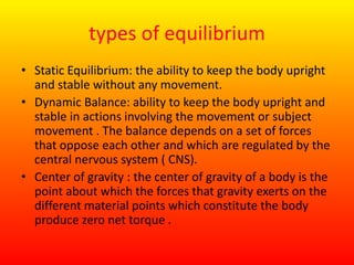 types of equilibrium
• Static Equilibrium: the ability to keep the body upright
and stable without any movement.
• Dynamic Balance: ability to keep the body upright and
stable in actions involving the movement or subject
movement . The balance depends on a set of forces
that oppose each other and which are regulated by the
central nervous system ( CNS).
• Center of gravity : the center of gravity of a body is the
point about which the forces that gravity exerts on the
different material points which constitute the body
produce zero net torque .
 
