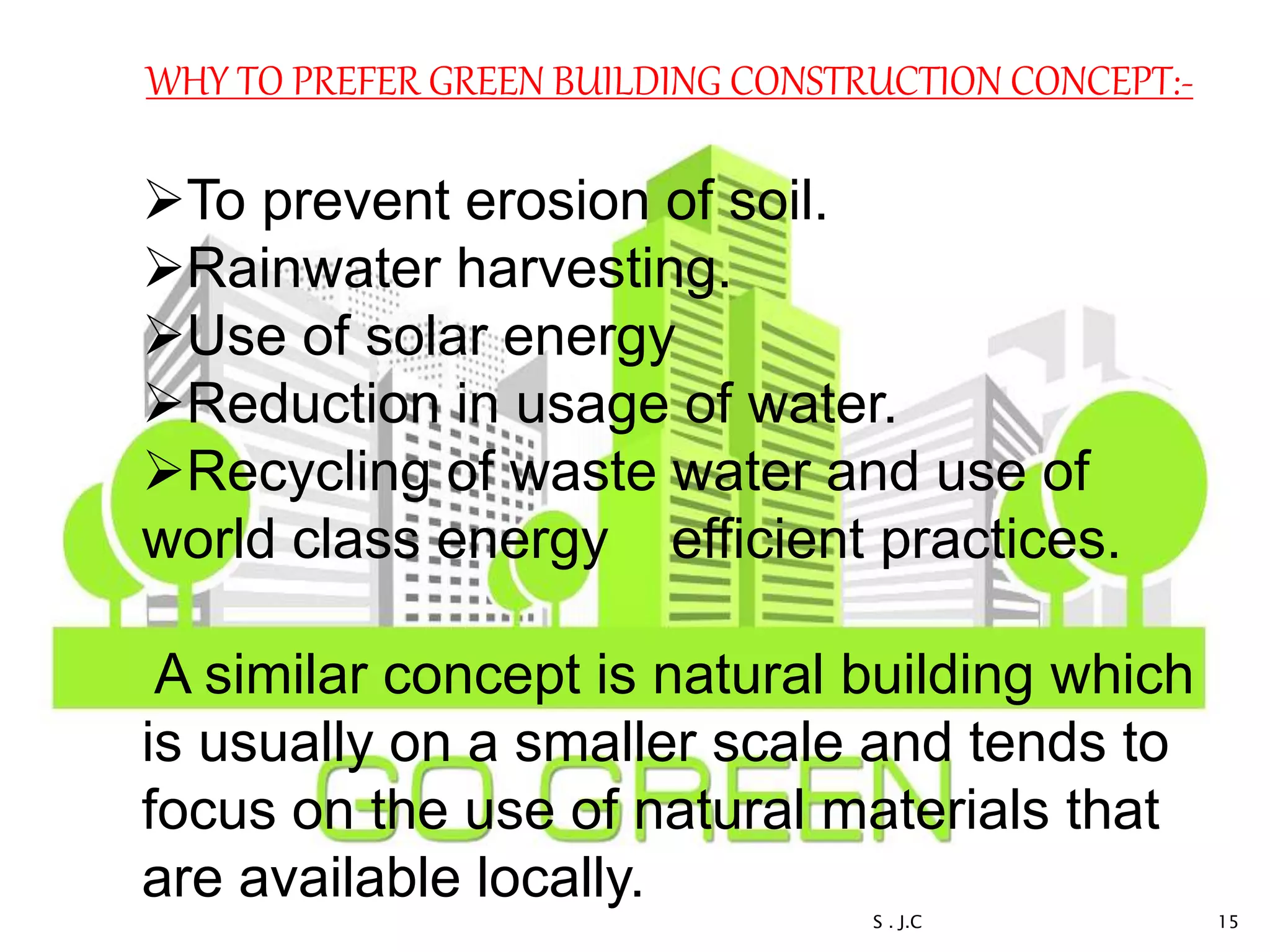 WHY TO PREFER GREEN BUILDING CONSTRUCTION CONCEPT:-
To prevent erosion of soil.
Rainwater harvesting.
Use of solar energy
Reduction in usage of water.
Recycling of waste water and use of
world class energy efficient practices.
A similar concept is natural building which
is usually on a smaller scale and tends to
focus on the use of natural materials that
are available locally.
15S . J.C
 