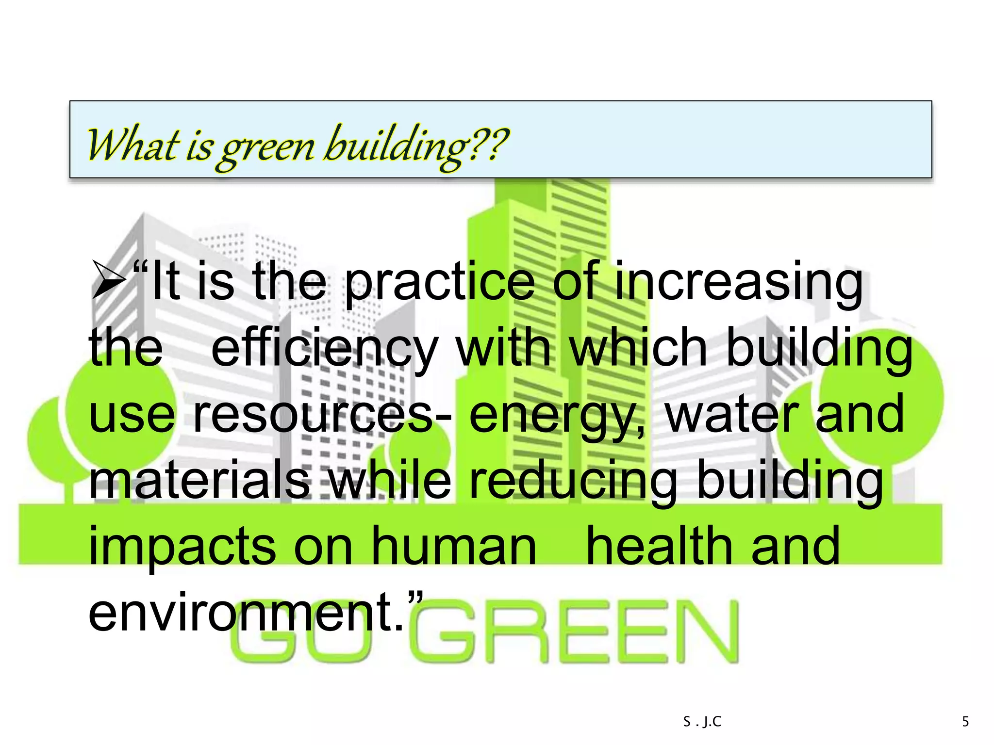 “It is the practice of increasing
the efficiency with which building
use resources- energy, water and
materials while reducing building
impacts on human health and
environment.”
5S . J.C
 