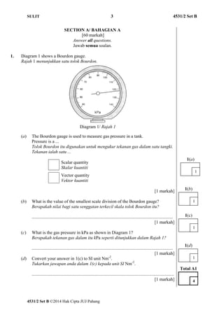 SULIT 3 4531/2 Set B 
SECTION A/ BAHAGIAN A 
[60 markah] 
Answer all questions. 
Jawab semua soalan. 
1. Diagram 1 shows a Bourdon gauge. 
Rajah 1 menunjukkan satu tolok Bourdon. 
Diagram 1/ Rajah 1 
(a) The Bourdon gauge is used to measure gas pressure in a tank. 
Pressure is a ... 
Tolok Bourdon itu digunakan untuk mengukur tekanan gas dalam satu tangki. 
Tekanan ialah satu ... 
Scalar quantity 
Skalar kuantiti 
Vector quantity 
Vektor kuantiti 
4531/2 Set B ©2014 Hak Cipta JUJ Pahang 
[1 markah] 
(b) What is the value of the smallest scale division of the Bourdon gauge? 
Berapakah nilai bagi satu senggatan terkecil skala tolok Bourdon itu? 
............................................................................................................................. 
[1 markah] 
(c) What is the gas pressure in kPa as shown in Diagram 1? 
Berapakah tekanan gas dalam itu kPa seperti ditunjukkan dalam Rajah 1? 
............................................................................................................................. 
[1 markah] 
(d) Convert your answer in 1(c) to SI unit Nm-2. 
Tukarkan jawapan anda dalam 1(c) kepada unit SI Nm-2. 
.............................................................................................................................. 
[1 markah] 
1(a) 
1 
1(b) 
1 
1(c) 
1 
1(d) 
1 
Total A1 
4 
 