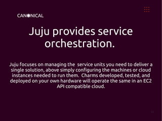 Juju provides service
           orchestration.
Juju focuses on managing the service units you need to deliver a
 single solution, above simply configuring the machines or cloud
 instances needed to run them. Charms developed, tested, and
deployed on your own hardware will operate the same in an EC2
                      API compatible cloud.




                                                               11
 