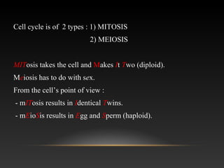 Cell cycle is of 2 types : 1) MITOSIS
2) MEIOSIS
MITosis takes the cell and Makes It Two (diploid).
Meiosis has to do with sex.
From the cell’s point of view :
- mITosis results in Identical Twins.
- mEioSis results in Egg and Sperm (haploid).
 
