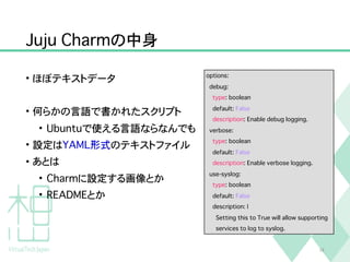 Juju Charmの中身
• ほぼテキストデータ
• 何らかの言語で書かれたスクリプト
• Ubuntuで使える言語ならなんでも
• 設定はYAML形式のテキストファイル
• あとは
• Charmに設定する画像とか
• READMEとか
18
options:
debug:
type: boolean
default: False
description: Enable debug logging.
verbose:
type: boolean
default: False
description: Enable verbose logging.
use-syslog:
type: boolean
default: False
description: |
Setting this to True will allow supporting
services to log to syslog.
 