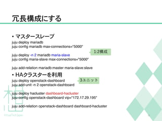 冗長構成にする
• マスタースレーブ
juju deploy mariadb
juju conﬁg mariadb max-connections="5000"
juju deploy -n 2 mariadb maria-slave
juju conﬁg maria-slave max-connections="5000"
juju add-relation mariadb:master maria-slave:slave
• HAクラスターを利用
juju deploy openstack-dashboard
juju add-unit -n 2 openstack-dashboard
juju deploy hacluster dashboard-hacluster
juju conﬁg openstack-dashboard vip="172.17.29.195"
juju add-relation openstack-dashboard dashboard-hacluster
22
1:2構成
3ユニット
 