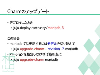 Charmのアップデート
• デプロイしたとき
• juju deploy cs:trusty/mariadb-3
この場合
• mariadb-7に更新するにはモデルを切り替えて
• juju upgrade-charm --revision -7 mariadb
• バージョンを指定しなければ最新版に
• juju upgrade-charm mariadb
24
 