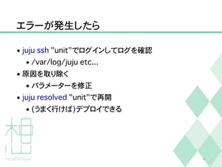 エラーが発生したら
• juju ssh "unit"でログインしてログを確認
• /var/log/juju etc...
• 原因を取り除く
• パラメーターを修正
• juju resolved "unit"で再開
• (うまく行けば)デプロイできる
25
 