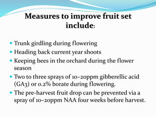 Measures to improve fruit set
include:
 Trunk girdling during flowering
 Heading back current year shoots
 Keeping bees in the orchard during the flower
season
 Two to three sprays of 10–20ppm gibberellic acid
(GA3) or 0.2% borate during flowering.
 The pre-harvest fruit drop can be prevented via a
spray of 10–20ppm NAA four weeks before harvest.
 