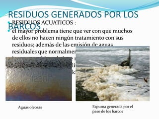 RESIDUOS GENERADOS POR LOS
BARCOS
 RESIDUOS ACUATICOS :
 el mayor problema tiene que ver con que muchos
de ellos no hacen ningún tratamiento con sus
residuos; además de las emisión de aguas
residuales que normalmente procesan, su
impacto ambiental viene motivado por el vertido
de entre 13.000 y 26.000 litros de aguas oleosas de
sentinas y entre 67 y 130 kilos de residuos tóxicos
Aguas oleosas Espuma generada por el
paso de los barcos
 