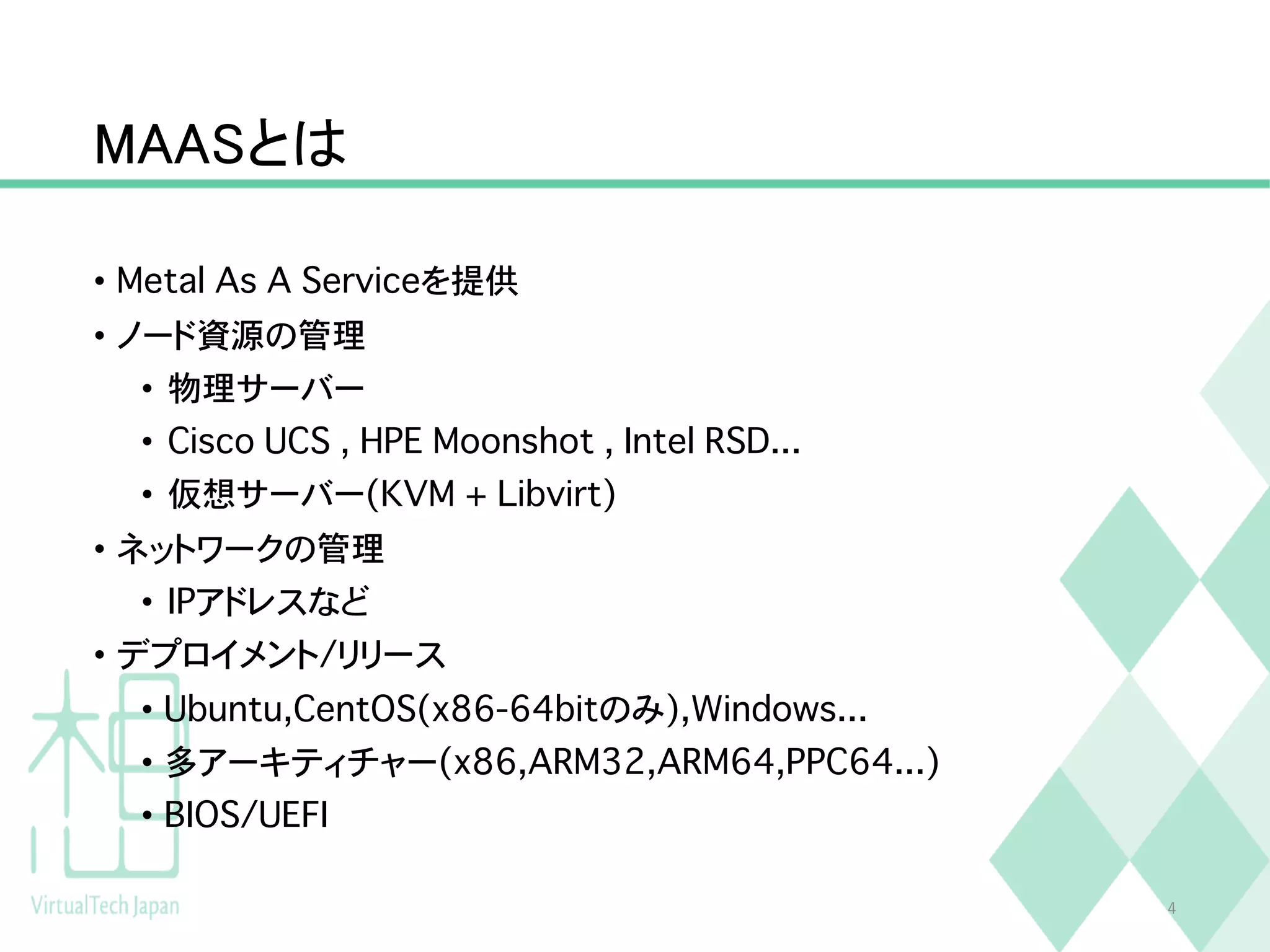 MAASとは
• Metal As A Serviceを提供
• ノード資源の管理
• 物理サーバー
• Cisco UCS , HPE Moonshot , Intel RSD...
• 仮想サーバー(KVM + Libvirt)
• ネットワークの管理
• IPアドレスなど
• デプロイメント/リリース
• Ubuntu,CentOS(x86-64bitのみ),Windows...
• 多アーキティチャー(x86,ARM32,ARM64,PPC64...)
• BIOS/UEFI
4
 