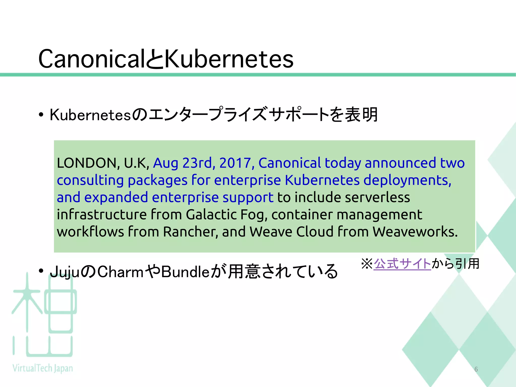 CanonicalとKubernetes
• Kubernetesのエンタープライズサポートを表明
• JujuのCharmやBundleが用意されている
6
※公式サイトから引用
LONDON, U.K, Aug 23rd, 2017, Canonical today announced two
consulting packages for enterprise Kubernetes deployments,
and expanded enterprise support to include serverless
infrastructure from Galactic Fog, container management
workflows from Rancher, and Weave Cloud from Weaveworks.
 