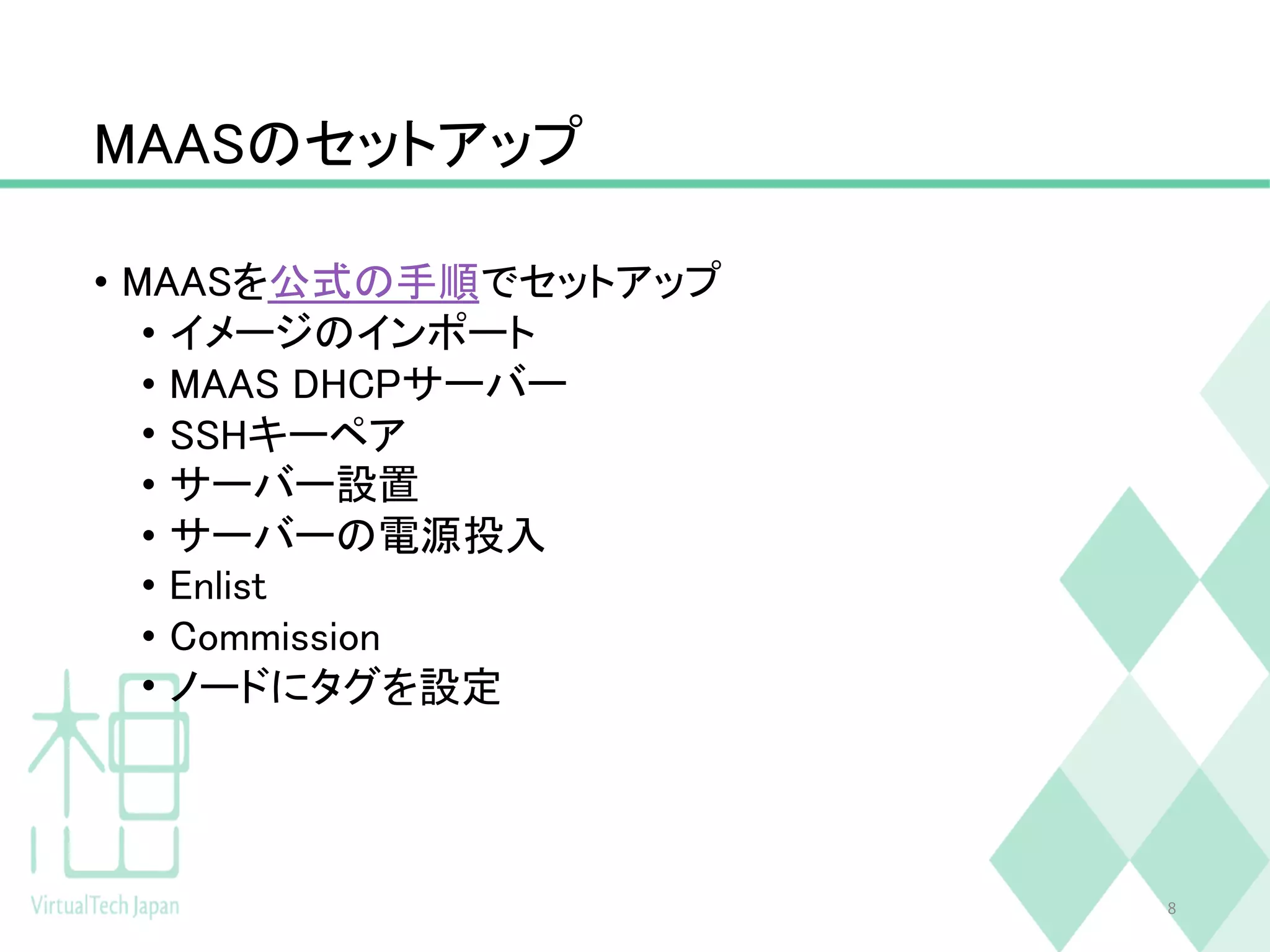 MAASのセットアップ
• MAASを公式の手順でセットアップ
• イメージのインポート
• MAAS DHCPサーバー
• SSHキーペア
• サーバー設置
• サーバーの電源投入
• Enlist
• Commission
• ノードにタグを設定
8
 