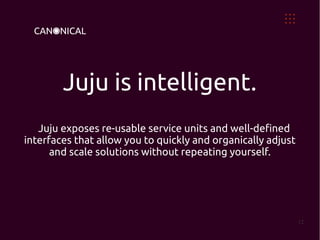 Juju is intelligent.
   Juju exposes re-usable service units and well-defined
interfaces that allow you to quickly and organically adjust
      and scale solutions without repeating yourself.




                                                              12
 