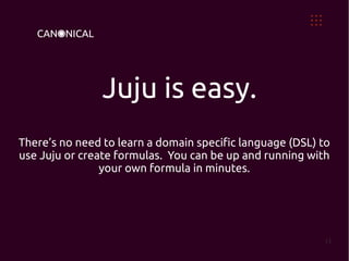 Juju is easy.
There’s no need to learn a domain specific language (DSL) to
use Juju or create formulas. You can be up and running with
                your own formula in minutes.




                                                           13
 