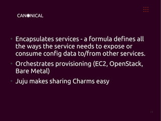 ●
    Encapsulates services - a formula defines all
    the ways the service needs to expose or
    consume config data to/from other services.
●
    Orchestrates provisioning (EC2, OpenStack,
    Bare Metal)
●
    Juju makes sharing Charms easy



                                                    14
 