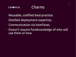Charms
●
    Reusable, codified best-practice.
●
    Distilled deployment expertise.
●
    Communication via interfaces.
●
    Doesn't require foreknowledge of who will
    use them or how




                                                22
 