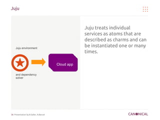 Juju



                                                      Juju treats individual
                                                      services as atoms that are
                                                      described as charms and can
     Juju environment
                                                      be instantiated one or many
                                                      times.
                                        Cloud app
                                         Cloud app
                                          Cloud app

     and dependency
     solver




36 Presentation by B.Saller, N.Barcet
 