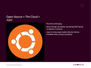 Open Source + The Cloud =
Juju!
                                ●
                                    Yes this is the plug
                                ●
                                    Some things are better served by NOT being
                                    in Ubuntu's archive.
                                ●
                                    Juju in many ways makes Ubuntu Server
                                    invisible when using it properly.




5 Presentation by Clint Byrum
 