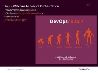 Juju – Welcome to Service Orchestration
●
    VCLUG/VC PHP December 3, 2011
●
    Clint Byrum <clint.byrum@canonical.com>
●
    SpamapS on IRC
●
    http://juju.ubuntu.com/




     1 Presentation by Clint Byrum
 