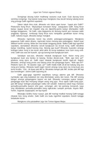 Jujur lan Temen agawe Mulya
Srengenge durung katon madhangi swasana esuk kuwi. Esuk durung kena
soroting srengenge. Ing kaanan kang kaya mangkono mau bocah lanang tukang koran
sing jenenge Galih ngonthel sepedane.
Saben tabuh lima esuk, dheweke wis tekan agen koran. “Jupuk pira Galih?”
Pitakonane Kang Kirun. “Biyasanipun kemawon Kang”, wangsulane Galih. Kang Kirun
banjur njupuk koran lan majalah sing wis dipontha-ponta banjur ditampakke Galih
kanggo langganane. “Iki Galih, coba bagiyanmu iki dietung maneh yen manawa salah
anggonku ngetung”, tembunge Kang Kirun karo nampakke gendhelan koran mring
Galih. Sakwise buyar, dheweke banjur mangkat.
Dheweke ngeterake koran ing omahe pelanggan-pelanggane. Mangkono
pagawean Galih saben dinane, ngeterake koran marang para pelanggane. Kabeh kuwi
dilakoni kanthi seneng, ikhlas lan rasa kebak tanggung jawab. Nalika Galih lagi ngonthel
sepedane, dumadakan dheweke weruh bungkusan tas kresek ireng. Galih ndredhek
banjur mandheg, nyekel barang mau. Barang apa kuwi? Dheweke kuweden amarga
kelingan kabar neng tv lan koran akhir-akhir iki kerep kadadean teror bom neng endi-
endi. Galih was-was lan kuwatir, aja-aja barang kuwi bungkusan bom.
Sanadyan was-was, dheweke mbukak bungkusan kuwi. Katon neng jero
bungkusan kuwi ana kardus isi barang. Kerdus diocak-ocak, “Wah, apa isine ya?’’
pitakone neng njero ati. Galih cepet mbukak bungkusan kanthi ngati-ati. Kagete
dheweke, amarga neng jerone ana kalung emas lan panganggo liyane. “Wah apa ini?”
Pitakone njero ati. “iki duweke sapa, ya?” Galih molak-malik ali-ali lan kalung sing ana
neng jero kardus. Dheweke luwih kaget meneh amarga neng njero tas ireng kuwi ana
kertu kredite. “Lho,…iki duwe pak Alif ta, Mesakake banget pak Alif, ketoke pak Alif lagi
bae kemalingan”, batine Galih sajroning ati.
Galih gage-gage ngonthel sepedhane tumuju daleme pak Alif. Dheweke
nyritakake apa sing kadadean lan sing ditemokake wektu ider koran. Pak Alif seneng
banget amarga panganggone bojone wis bali. Dheweke rumangsa syukur banget,
panganggo kuwi tiba menyang tangan wong sing jujur. Pirsa sipate Galih kang jujur,
pak Alif banjur kelingan piwulangan nalika isih sekolah. Indonesia bakal maju manawa
pemudha-pemudha duweni sifat jujur, semangat, ulet, lan pantang menyerah, kaya
sing ditindakake pemudha-pemudha kang ngikrarake sumpah pemuda, kayata Moh.
Yamin, Sugondo Joyopuspita, lan liya-liyane
Minangka tandha matur nuwun, pak Alif maringi modhal marang Galih kanggo
mbukak kios neng omahe. Saiki Galih ora kudu ngonthel sepedane maneh kanggo
bebakulan koran.
Mangkene crita patuladhan Jujur lan Temen Agawe Mulya.
 