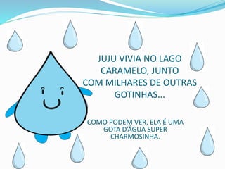 JUJU VIVIA NO LAGO
CARAMELO, JUNTO
COM MILHARES DE OUTRAS
GOTINHAS...
COMO PODEM VER, ELA É UMA
GOTA D’ÁGUA SUPER
CHARMOSINHA.
 