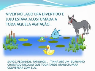 VIVER NO LAGO ERA DIVERTIDO E
JUJU ESTAVA ACOSTUMADA A
TODA AQUELA AGITAÇÃO.
SAPOS, PEIXINHOS, PATINHOS... TINHA ATÉ UM BURRINHO
CHAMADO NICOLAU QUE TODA TARDE APARECIA PARA
CONVERSAR COM ELA.
 
