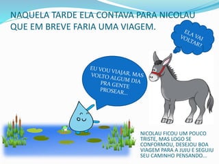 NAQUELA TARDE ELA CONTAVA PARA NICOLAU
QUE EM BREVE FARIA UMA VIAGEM.
NICOLAU FICOU UM POUCO
TRISTE, MAS LOGO SE
CONFORMOU, DESEJOU BOA
VIAGEM PARA A JUJU E SEGUIU
SEU CAMINHO PENSANDO...
 