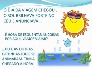 O DIA DA VIAGEM CHEGOU .
O SOL BRILHAVA FORTE NO
CÉU E ANUNCIAVA...
É HORA DE ESQUENTAR AS COISAS
POR AQUI. VAMOS VIAJAR?
JUJU E AS OUTRAS
GOTINHAS LOGO SE
ANIMARAM. TINHA
CHEGADO A HORA!
 