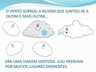 O VENTO SOPROU A NUVEM QUE JUNTOU-SE A
OUTRA E MAIS OUTRA...
ERA UMA VIAGEM GOSTOSA. JUJU PASSEAVA
POR MUITOS LUGARES DIFERENTES.
 