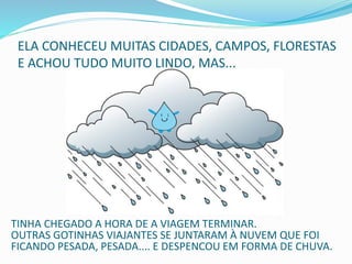ELA CONHECEU MUITAS CIDADES, CAMPOS, FLORESTAS
E ACHOU TUDO MUITO LINDO, MAS...
TINHA CHEGADO A HORA DE A VIAGEM TERMINAR.
OUTRAS GOTINHAS VIAJANTES SE JUNTARAM À NUVEM QUE FOI
FICANDO PESADA, PESADA.... E DESPENCOU EM FORMA DE CHUVA.
 