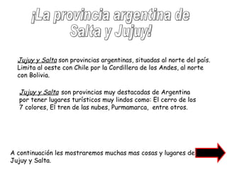 ¡La provincia argentina de Salta y Jujuy! Jujuy y Salta  son provincias argentinas, situadas al norte del país. Limita al oeste con Chile por la Cordillera de los Andes, al norte con Bolivia. Jujuy y Salta   son provincias muy destacadas de Argentina por tener lugares turísticos muy lindos como: El cerro de los 7 colores, El tren de las nubes, Purmamarca,  entre otros. A continuación les mostraremos muchas mas cosas y lugares de Jujuy y Salta. 