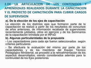 2.DE LA ARTICULACION DE LOS CONTENIDOS Y
APRENDIZAJES REALIZADOS DURANTE LA CAPACITACION
Y EL PROYECTO DE CAPACITACIÓN PARA CUBRIR CARGOS
DE SUPERVISION
a). De la elección de los ejes de capacitación
La elección de los distintos ejes que formaron parte de la
capacitación se realizó a partir de los resultados de concursos
de años anteriores, de información recabada de supervisores
recientemente jubilados, otros en ejercicio y de los Seminarios
de la capacitación brindada por el INFoD
b). Algunas particularidades de la propuesta
- Los capacitadores para cada eje fueron seleccionados según
criterios particulares
- Se efectuara la evaluación del mismo por parte de los
capacitadores y de los miembros del Equipo Técnico
Pedagógico Ministerial, se procedió a la retroalimentación de los
aspectos desarrollados, siendo considerados además para la
continuidad de los Ejes posteriores
 
