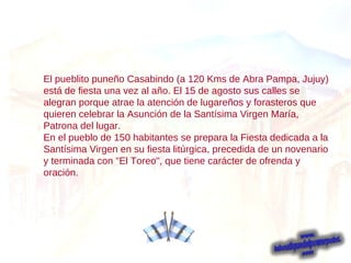 El pueblito puneño Casabindo (a 120 Kms de Abra Pampa, Jujuy) está de fiesta una vez al año. El 15 de agosto sus calles se alegran porque atrae la atención de lugareños y forasteros que quieren celebrar la Asunción de la Santísima Virgen María, Patrona del lugar. En el pueblo de 150 habitantes se prepara la Fiesta dedicada a la Santísima Virgen en su fiesta litúrgica, precedida de un novenario y terminada con "El Toreo", que tiene carácter de ofrenda y oración. 