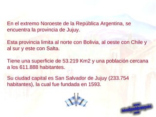 En el extremo Noroeste de la República Argentina, se encuentra la provincia de Jujuy. Esta provincia limita al norte con Bolivia, al oeste con Chile y al sur y este con Salta. Tiene una superficie de 53.219 Km2 y una población cercana a los 611.888 habitantes . Su ciudad capital es San Salvador de Jujuy (233.754 habitantes), la cual fue fundada en 1593.  