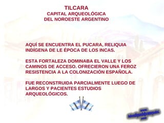 AQUÍ SE ENCUENTRA EL PUCARA, RELIQUIA INDÍGENA DE LE ÉPOCA DE LOS INCAS. ESTA FORTALEZA DOMINABA EL VALLE Y LOS CAMINOS DE ACCESO. OFRECIERON UNA FEROZ RESISTENCIA A LA COLONIZACIÓN ESPAÑOLA. FUE RECONSTRUIDA PARCIALMENTE LUEGO DE LARGOS Y PACIENTES ESTUDIOS  ARQUEOLÓGICOS.   TILCARA CAPITAL ARQUEOLÓGICA DEL NOROESTE ARGENTINO 