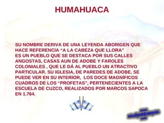 SU NOMBRE DERIVA DE UNA LEYENDA ABORIGEN QUE HACE REFERENCIA “A LA CABEZA QUE LLORA” ES UN PUEBLO QUE SE DESTACA POR SUS CALLES ANGOSTAS, CASAS AUN DE ADOBE Y FAROLES COLONIALES , QUE LE DÁ AL PUEBLO UN ATRACTIVO PARTICULAR. SU IGLESIA, DE PAREDES DE ADOBE, SE PUEDE VER EN SU INTERIOR,  LOS DOCE MAGNÍFICOS CUADROS DE LOS “PROFETAS”, PERTENECIENTES A LA  ESCUELA DE CUZCO, REALIZADOS POR MARCOS SAPOCA EN 1.764. HUMAHUACA 
