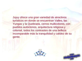 Jujuy ofrece una gran variedad de atractivos turísticos en donde se encuentran Valles, las Yungas y la Quebrada, cerros multicolores, con pueblos autóctonos, arquitectura religiosa y colonial, todos los contrastes de una belleza incomparable más la tranquilidad y calidez de su gente.  