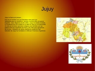 Jujuy
Jujuy se llama así porque…
Ese era el nombre con que llamaban esta zona sus
habitantes,que se resistieron durante muchos años al avance
Español . Casi llegamos al año 1600 y Jujuy no estaba fundada.
La fundación de una ciudad en el valle de Jujuy se vio demorada
no sola por la brava opocision indigena sino también por las
peleas entre los españoles de Perú y de Chile para apropiarse
de la zona . Después de varios intentos,la ciudad de San
Salvador de Jujuy fue fundada en 1593 por Francisco Argañaras.
 