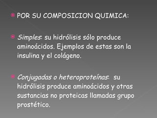 POR SU COMPOSICION QUIMICA: Simples : su hidrólisis sólo produce aminoácidos. Ejemplos de estas son la insulina y el colágeno. Conjugadas o heteroproteínas :  su hidrólisis produce aminoácidos y otras sustancias no proteicas llamadas grupo prostético. 