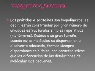 Los  prótidos o proteínas  son biopolímeros, es decir, están constituidas por gran número de unidades estructurales simples repetitivas (monómeros). Debido a su gran tamaño, cuando estas moléculas se dispersan en un disolvente adecuado, forman siempre dispersiones coloidales, con características que las diferencian de las disoluciones de moléculas más pequeñas. 