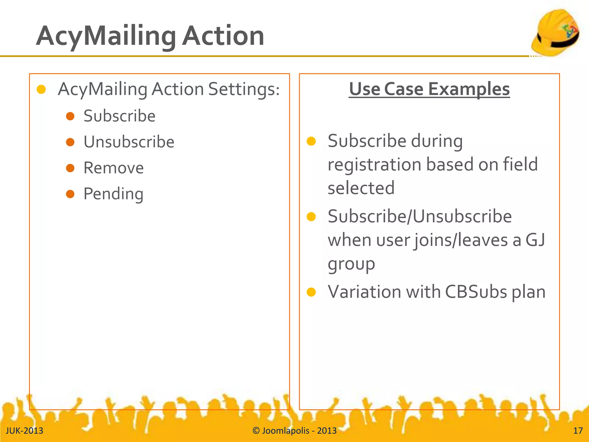 AcyMailing Action
 AcyMailing Action Settings:
 Subscribe
 Unsubscribe
 Remove
 Pending
Use Case Examples
 Subscribe during
registration based on field
selected
 Subscribe/Unsubscribe
when user joins/leaves a GJ
group
 Variation with CBSubs plan
JUK-2013 © Joomlapolis - 2013 17
 