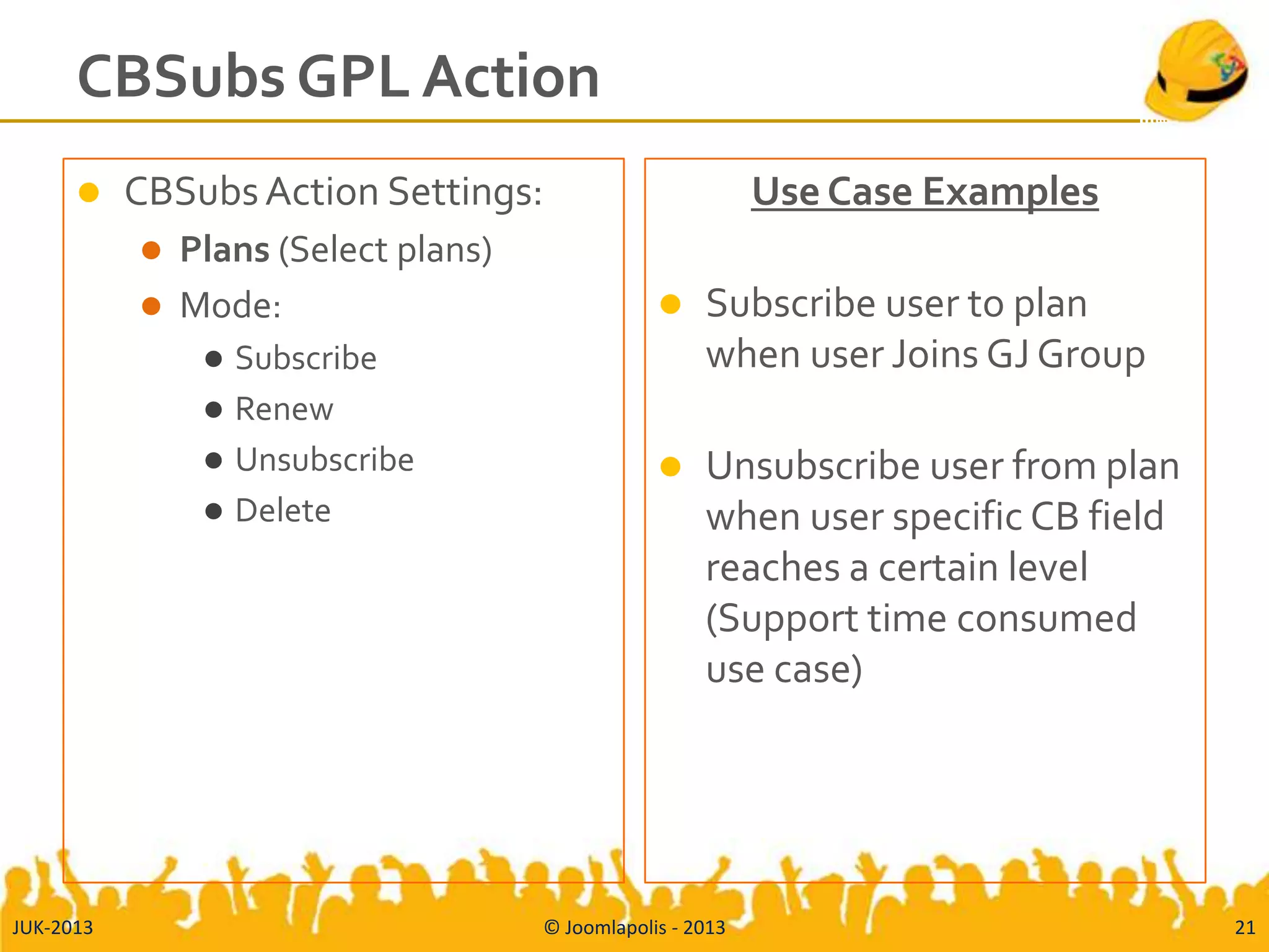 CBSubs GPL Action
 CBSubsAction Settings:
 Plans (Select plans)
 Mode:
 Subscribe
 Renew
 Unsubscribe
 Delete
Use Case Examples
 Subscribe user to plan
when user Joins GJ Group
 Unsubscribe user from plan
when user specific CB field
reaches a certain level
(Support time consumed
use case)
JUK-2013 © Joomlapolis - 2013 21
 