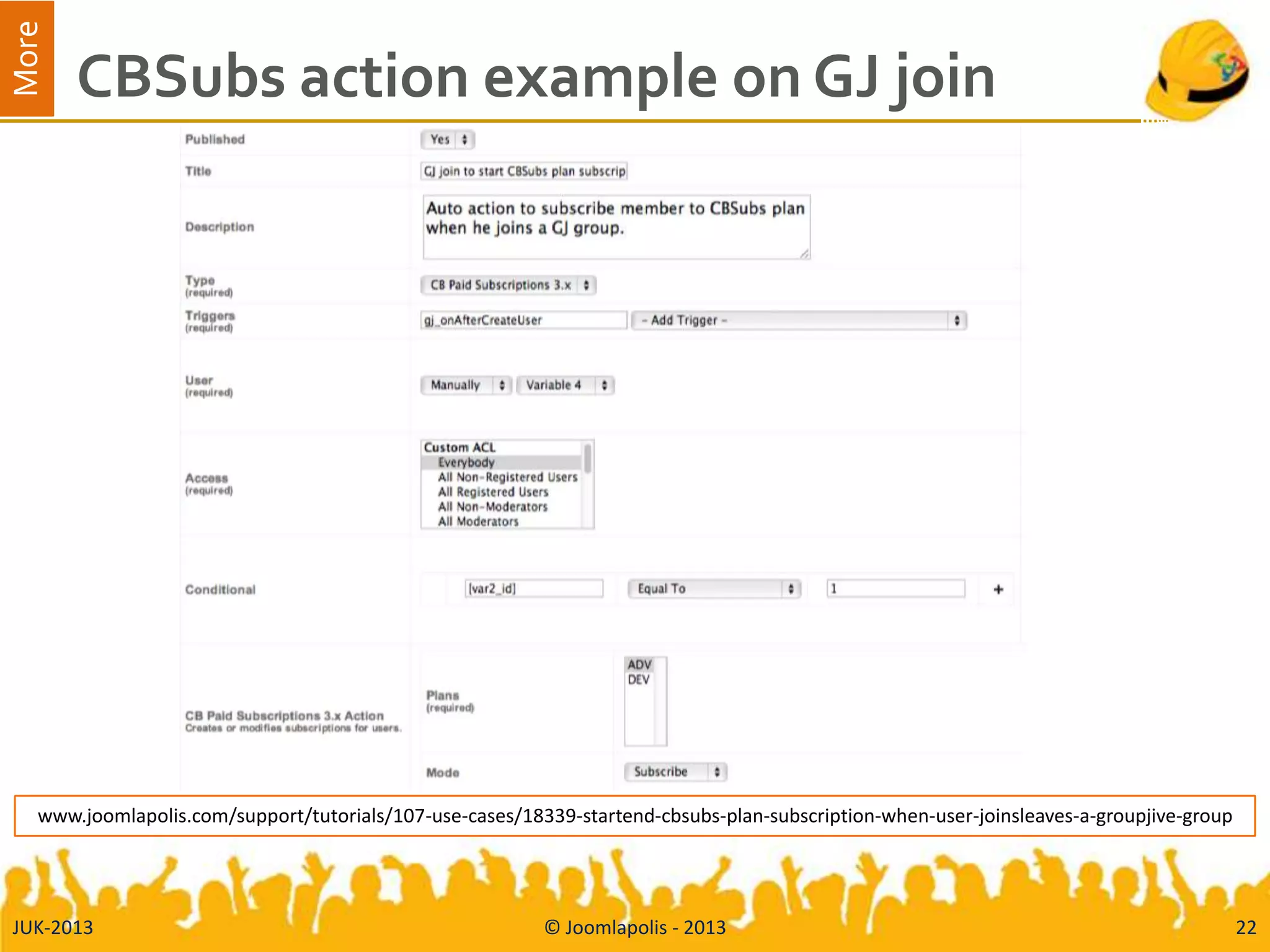 More
CBSubs action example on GJ join
JUK-2013 © Joomlapolis - 2013 22
www.joomlapolis.com/support/tutorials/107-use-cases/18339-startend-cbsubs-plan-subscription-when-user-joinsleaves-a-groupjive-group
 