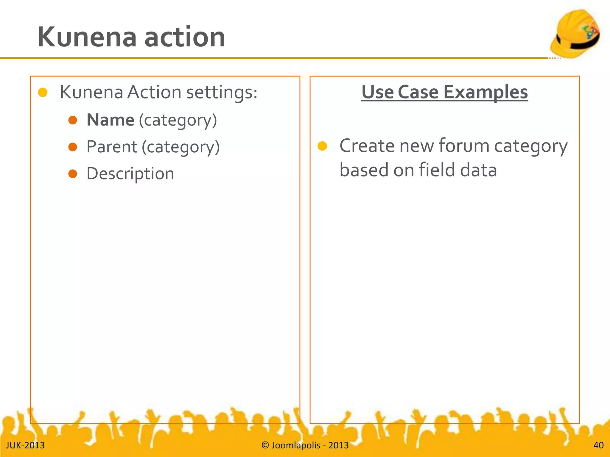 Kunena action
 KunenaAction settings:
 Name (category)
 Parent (category)
 Description
Use Case Examples
 Create new forum category
based on field data
JUK-2013 © Joomlapolis - 2013 40
 