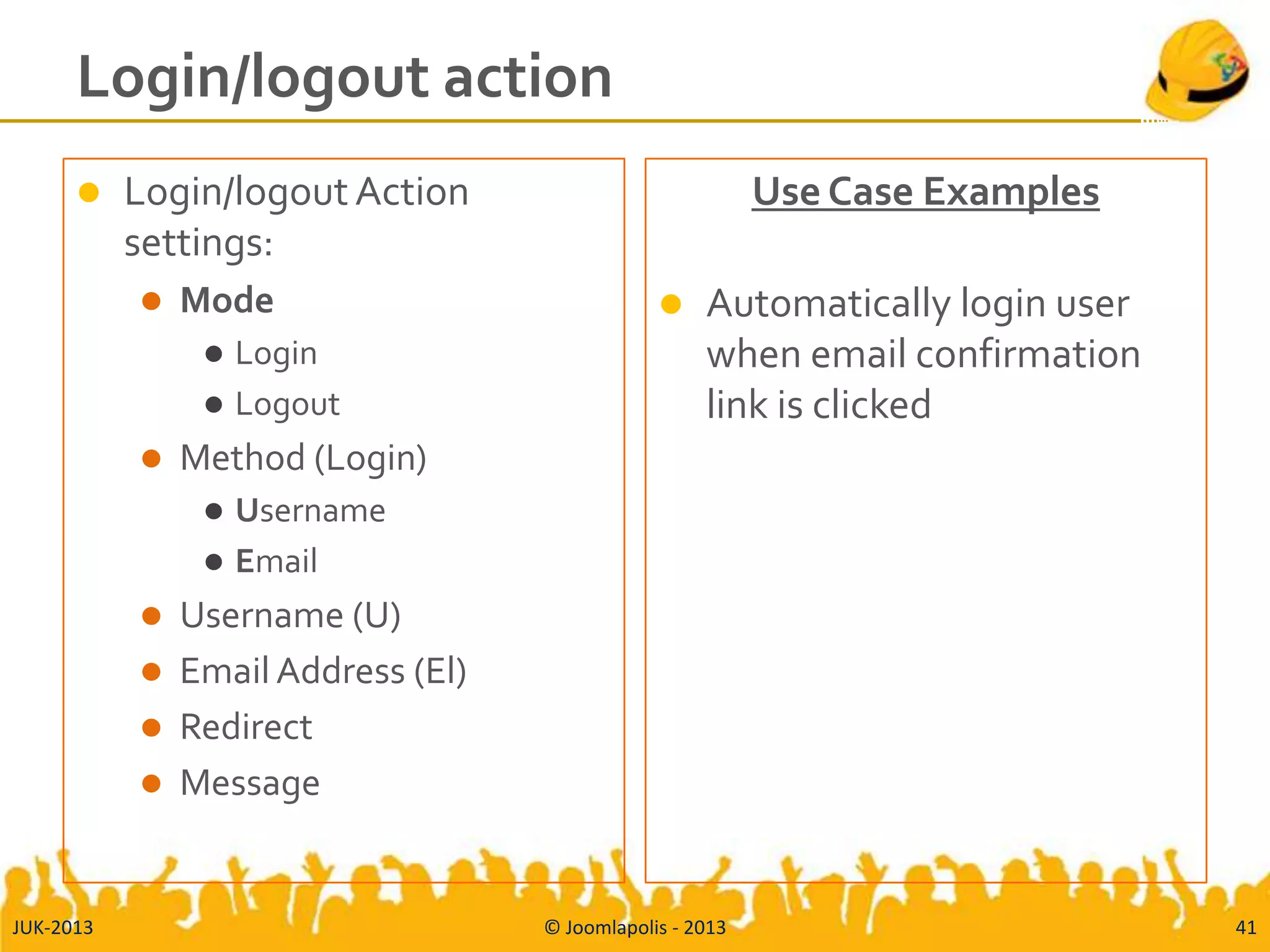Login/logout action
 Login/logout Action
settings:
 Mode
 Login
 Logout
 Method (Login)
 Username
 Email
 Username (U)
 Email Address (El)
 Redirect
 Message
Use Case Examples
 Automatically login user
when email confirmation
link is clicked
JUK-2013 © Joomlapolis - 2013 41
 