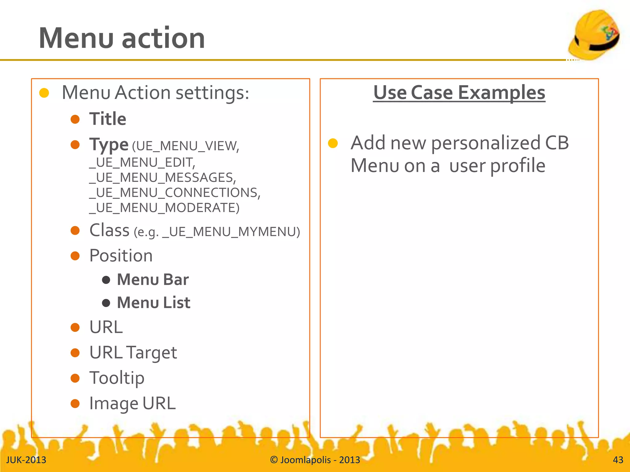 Menu action
 MenuAction settings:
 Title
 Type(UE_MENU_VIEW,
_UE_MENU_EDIT,
_UE_MENU_MESSAGES,
_UE_MENU_CONNECTIONS,
_UE_MENU_MODERATE)
 Class (e.g. _UE_MENU_MYMENU)
 Position
 Menu Bar
 Menu List
 URL
 URLTarget
 Tooltip
 Image URL
Use Case Examples
 Add new personalized CB
Menu on a user profile
JUK-2013 © Joomlapolis - 2013 43
 