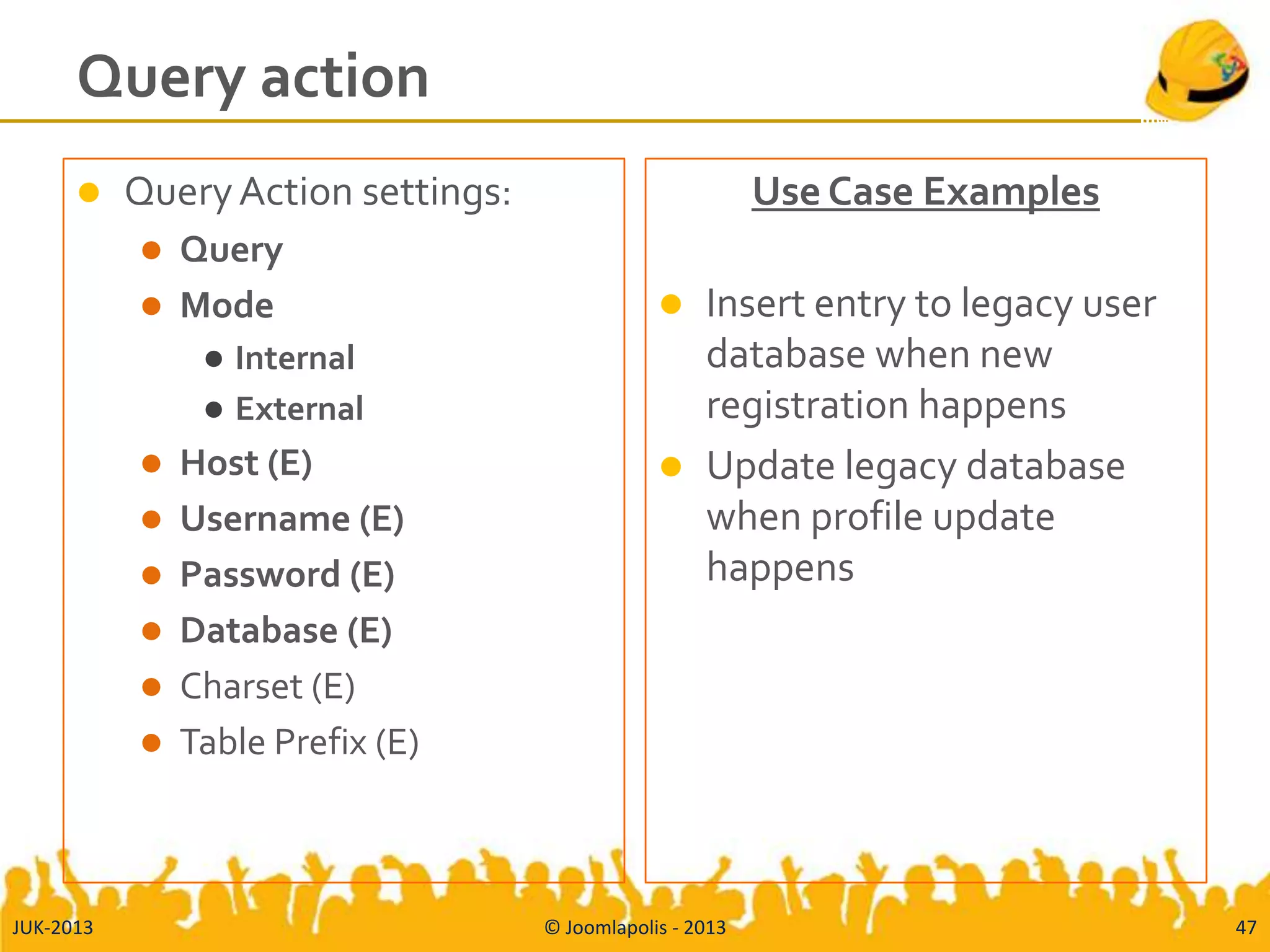 Query action
 QueryAction settings:
 Query
 Mode
 Internal
 External
 Host (E)
 Username (E)
 Password (E)
 Database (E)
 Charset (E)
 Table Prefix (E)
Use Case Examples
 Insert entry to legacy user
database when new
registration happens
 Update legacy database
when profile update
happens
JUK-2013 © Joomlapolis - 2013 47
 