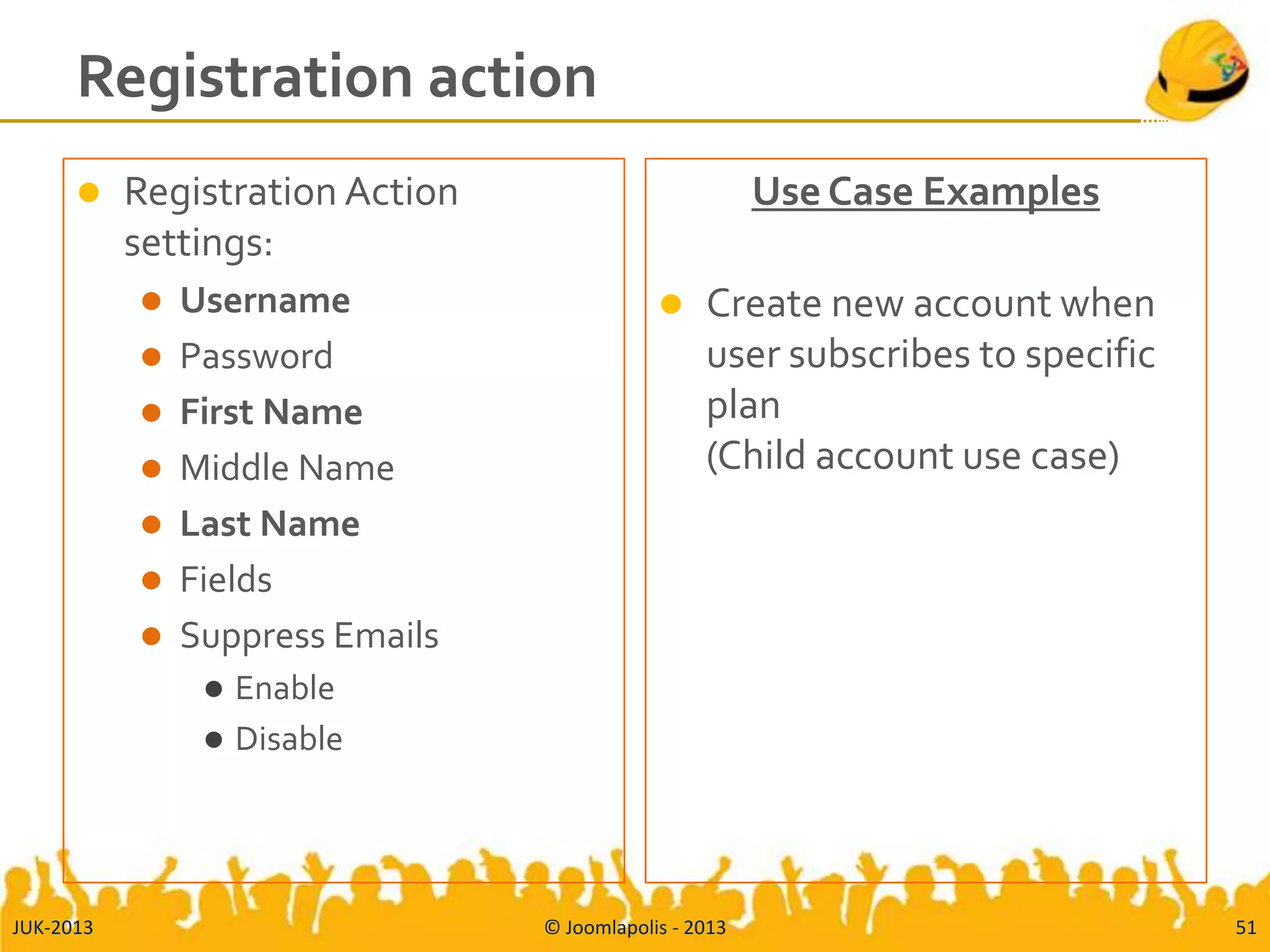 Registration action
 Registration Action
settings:
 Username
 Password
 First Name
 Middle Name
 Last Name
 Fields
 Suppress Emails
 Enable
 Disable
Use Case Examples
 Create new account when
user subscribes to specific
plan
(Child account use case)
JUK-2013 © Joomlapolis - 2013 51
 