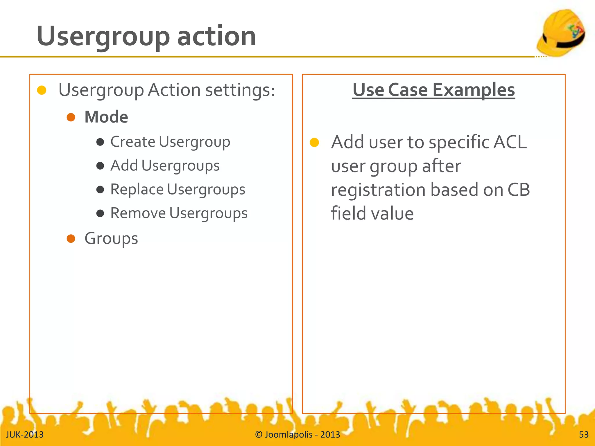 Usergroup action
 UsergroupAction settings:
 Mode
 Create Usergroup
 Add Usergroups
 Replace Usergroups
 Remove Usergroups
 Groups
Use Case Examples
 Add user to specific ACL
user group after
registration based on CB
field value
JUK-2013 © Joomlapolis - 2013 53
 